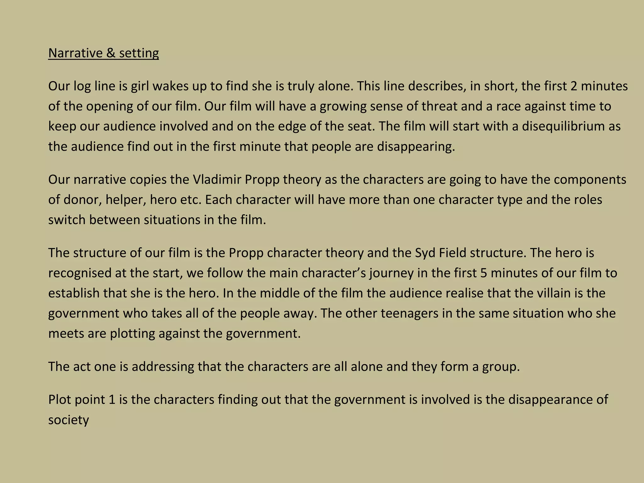 Narrative & setting
Our log line is girl wakes up to find she is truly alone. This line describes, in short, the first 2 minutes
of the opening of our film. Our film will have a growing sense of threat and a race against time to
keep our audience involved and on the edge of the seat. The film will start with a disequilibrium as
the audience find out in the first minute that people are disappearing.
Our narrative copies the Vladimir Propp theory as the characters are going to have the components
of donor, helper, hero etc. Each character will have more than one character type and the roles
switch between situations in the film.
The structure of our film is the Propp character theory and the Syd Field structure. The hero is
recognised at the start, we follow the main character’s journey in the first 5 minutes of our film to
establish that she is the hero. In the middle of the film the audience realise that the villain is the
government who takes all of the people away. The other teenagers in the same situation who she
meets are plotting against the government.
The act one is addressing that the characters are all alone and they form a group.
Plot point 1 is the characters finding out that the government is involved is the disappearance of
society

 