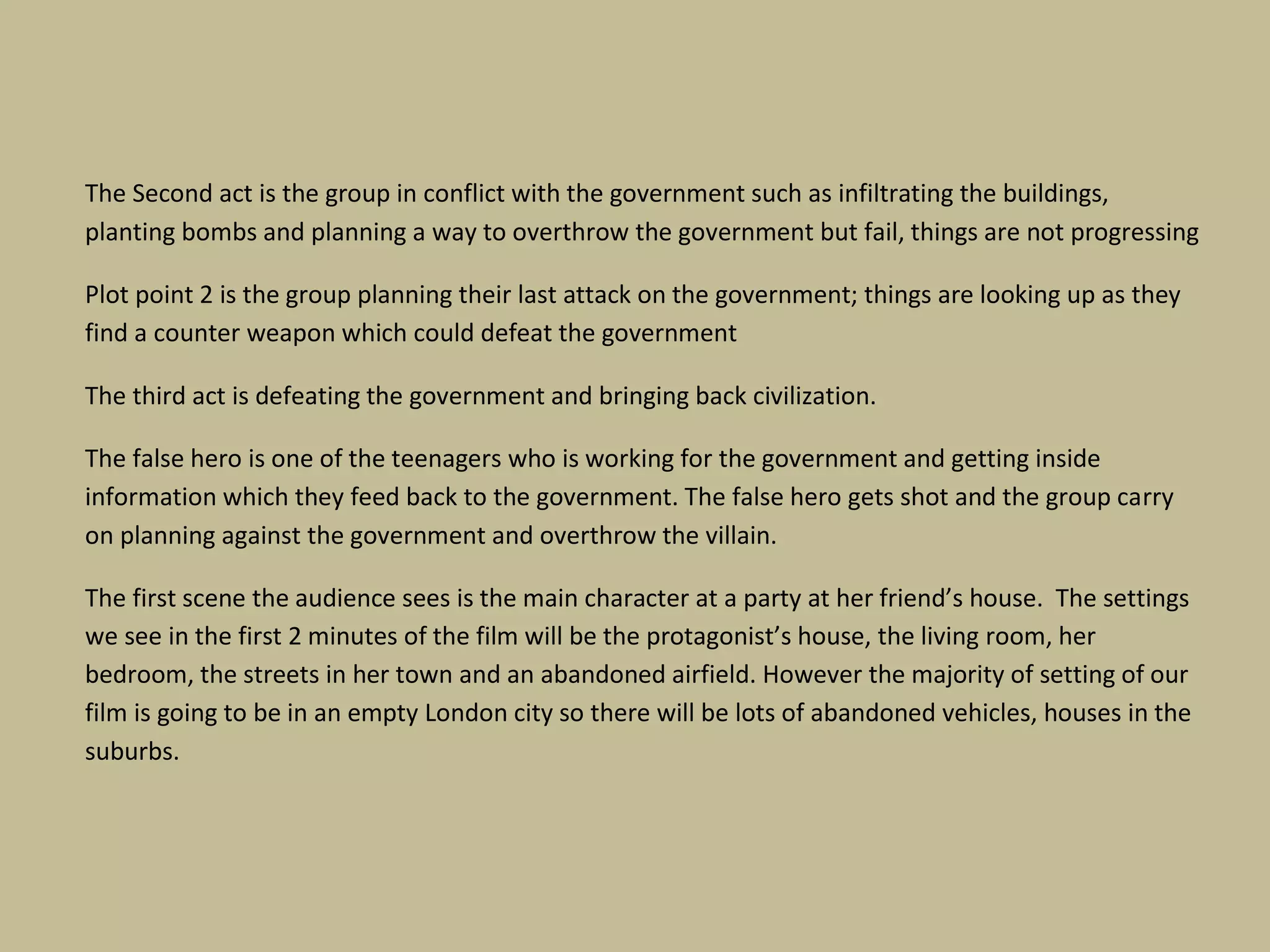 The Second act is the group in conflict with the government such as infiltrating the buildings,
planting bombs and planning a way to overthrow the government but fail, things are not progressing
Plot point 2 is the group planning their last attack on the government; things are looking up as they
find a counter weapon which could defeat the government
The third act is defeating the government and bringing back civilization.
The false hero is one of the teenagers who is working for the government and getting inside
information which they feed back to the government. The false hero gets shot and the group carry
on planning against the government and overthrow the villain.
The first scene the audience sees is the main character at a party at her friend’s house. The settings
we see in the first 2 minutes of the film will be the protagonist’s house, the living room, her
bedroom, the streets in her town and an abandoned airfield. However the majority of setting of our
film is going to be in an empty London city so there will be lots of abandoned vehicles, houses in the
suburbs.

 
