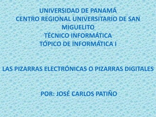 UNIVERSIDAD DE PANAMÁ
CENTRO REGIONAL UNIVERSITARIO DE SAN
MIGUELITO
TÉCNICO INFORMÁTICA
TÓPICO DE INFORMÁTICA I
LAS PIZARRAS ELECTRÓNICAS O PIZARRAS DIGITALES
POR: JOSÉ CARLOS PATIÑO
 