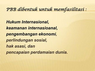 PBB dibentuk untuk memfasilitasi :

Hukum Internasional,
keamanan internasioanal,
pengembangan ekonomi,
perlindungan sosial,
hak asasi, dan
pencapaian perdamaian dunia.

 