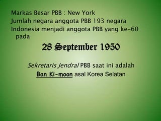 Markas Besar PBB : New York
Jumlah negara anggota PBB 193 negara
Indonesia menjadi anggota PBB yang ke-60
pada

28 September 1950
Sekretaris Jendral PBB saat ini adalah
Ban Ki-moon asal Korea Selatan

 