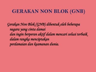 GERAKAN NON BLOK (GNB)
Gerakan Non Blok (GNB) dibentuk oleh beberapa
negara yang cinta damai
dan ingin berperan aktif dalam mencari solusi terbaik
dalam rangka menciptakan
perdamaian dan keamanan dunia.

 