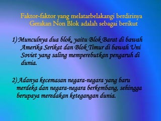 Faktor-faktor yang melatarbelakangi berdirinya
Gerakan Non Blok adalah sebagai berikut
1) Munculnya dua blok, yaitu Blok Barat di bawah
Amerika Serikat dan Blok Timur di bawah Uni
Soviet yang saling memperebutkan pengaruh di
dunia.
2) Adanya kecemasan negara-negara yang baru
merdeka dan negara-negara berkembang, sehingga
berupaya meredakan ketegangan dunia.

 
