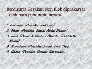 Berdirinya Gerakan Non Blok diprakarsai
oleh para pemimpin negara:
1. Indonesia (Presiden Soekarno)
2. Mesir (Presiden Gamal Abdul Nasser)
3. India (Perdana Menteri Pandith Jawaharlal
Nehru)
4. Yugoslavia (Presiden Joseph Broz Tito)
5. Ghana (Presiden Kwame Nkrumah).

 