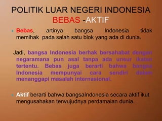 

Bebas,
artinya
bangsa
Indonesia
tidak
memihak pada salah satu blok yang ada di dunia.

Jadi, bangsa Indonesia berhak bersahabat dengan
negaramana pun asal tanpa ada unsur ikatan
tertentu. Bebas juga berarti bahwa bangsa
Indonesia mempunyai cara sendiri dalam
menanggapi masalah internasional.


Aktif berarti bahwa bangsaIndonesia secara aktif ikut
mengusahakan terwujudnya perdamaian dunia.

 