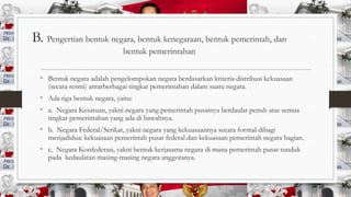 B. Pengertian bentuk negara, bentuk kenegaraan, bentuk pemerintah, dan
bentuk pemerintahan
• Bentuk negara adalah pengelompokan negara berdasarkan kriteria distribusi kekuasaan
(secara resmi) antarberbagai tingkat pemerintahan dalam suatu negara.

• Ada tiga bentuk negara, yaitu:
• a. Negara Kesatuan, yakni negara yang pemerintah pusatnya berdaulat penuh atas semua
tingkat pemerintahan yang ada di bawahnya.

• b. Negara Federal/Serikat, yakni negara yang kekuasaannya secara formal dibagi

menjadidua: kekuasaan pemerintah pusat federal dan kekuasaan pemerintah negara bagian.

• c. Negara Konfederasi, yakni bentuk kerjasama negara di mana pemerintah pusat tunduk
pada kedaulatan masing-masing negara anggotanya.

 