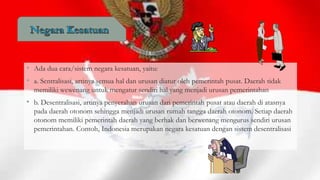 • Ada dua cara/sistem negara kesatuan, yaitu:
• a. Sentralisasi, artinya semua hal dan urusan diatur oleh pemerintah pusat. Daerah tidak
memiliki wewenang untuk mengatur sendiri hal yang menjadi urusan pemerintahan

• b. Desentralisasi, artinya penyerahan urusan dari pemerintah pusat atau daerah di atasnya
pada daerah otonom sehingga menjadi urusan rumah tangga daerah otonom. Setiap daerah
otonom memiliki pemerintah daerah yang berhak dan berwenang mengurus sendiri urusan
pemerintahan. Contoh, Indonesia merupakan negara kesatuan dengan sistem desentralisasi

 