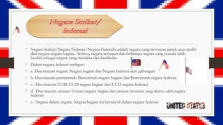 • Negara Serikat/Negara Federasi/Negara Federalis adalah negara yang bersusun jamak atau terdiri
dari negara-negara bagian. Artinya, negara tersusun dari beberapa negara yang semula telah
berdiri sebagai negara yang merdeka dan berdaulat.

•
•
•
•
•

Dalam negara federasi terdapat:
a. Dua macam negara: Negara bagian dan Negara federasi atau gabungan
b. Dua macam pemerintah: Pemerintah negara bagian dan Pemerintah negara federasi
c. Dua macam UUD: UUD negara bagian dan UUD negara federasi
d. Dua macam urusan: Urusan negara bagian dan urusan bersama yang diurus oleh negara
federasi

• e. Negara dalam negara: Negara bagian itu berada di dalam negara federasi

 