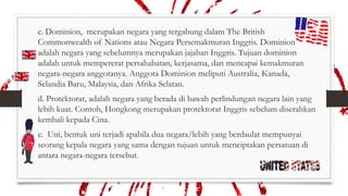 c. Dominion, merupakan negara yang tergabung dalam The British
Commonwealth of Nations atau Negara Persemakmuran Inggris. Dominion
adalah negara yang sebelumnya merupakan jajahan Inggris. Tujuan dominion
adalah untuk mempererat persahabatan, kerjasama, dan mencapai kemakmuran
negara-negara anggotanya. Anggota Dominion meliputi Australia, Kanada,
Selandia Baru, Malaysia, dan Afrika Selatan.
d. Protektorat, adalah negara yang berada di bawah perlindungan negara lain yang
lebih kuat. Contoh, Hongkong merupakan protektorat Inggris sebelum diserahkan
kembali kepada Cina.
e. Uni, bentuk uni terjadi apabila dua negara/lebih yang berdaulat mempunyai
seorang kepala negara yang sama dengan tujuan untuk menciptakan persatuan di
antara negara-negara tersebut.

 