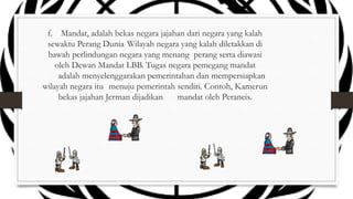 f. Mandat, adalah bekas negara jajahan dari negara yang kalah
sewaktu Perang Dunia Wilayah negara yang kalah diletakkan di
bawah perlindungan negara yang menang perang serta diawasi
oleh Dewan Mandat LBB. Tugas negara pemegang mandat
adalah menyelenggarakan pemerintahan dan mempersiapkan
wilayah negara itu menuju pemerintah sendiri. Contoh, Kamerun
bekas jajahan Jerman dijadikan
mandat oleh Perancis.

 