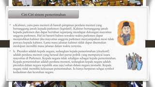 Ciri-Ciri sistem pemerintahan
• a.Kabinet, yaitu para menteri di bawah pimpinan perdana menteri yang

bertanggung jawab kepada parlemen (legislatif). Kabinet bertanggung jawab
kepada parlemen dan dapat bertahan sepanjang mendapat dukungan mayoritas
anggota parlemen. Hal ini berarti bahwa sewaktu-waktu parlemen dapat
menjatuhkan kabinet jika mayoritas anggota parlemen menyampaikan mosi tidak
percaya kepada kabinet. Lama masa jabatan kabinet tidak dapat ditentukan
meskipun memiliki masa jabatan dalam waktu tertentu.

• b. Presiden adalah kepala negara, sedangkan kepala pemerintahan (eksekutif)

adalah perdana menteri yang berasal dari partai politik yang mempunyai suara
mayoritas di Parlemen. Kepala negara tidak sekaligus sebagai kepala pemerintahan.
Kepala pemerintahan adalah perdana menteri, sedangkan kepala negara adalah
presiden dalam negara republik atau raja/sultan dalam negara monarki. Kepala
negara tidak memiliki kekuasaan pemerintahan. Ia hanya berperan sebgai symbol
kedaulatan dan keutuhan negara.

 