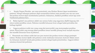 • c.

Kepala Negara/Presiden atas saran pemerintah, yaitu Perdana Menteri dapat membubarkan
parlemen. Sebagai imbangan parlemen dapat menjatuhkan kabinet maka presiden atau raja atas saran
dari perdana menteri dapat membubarkan parlemen. Selanjutnya, diadakan pemilihan umum lagi untuk
membentuk parlemen baru.

• d.

Badan legislatif atau parlemen adalah satu-satunya badan yang anggotanya dipilih langsung oleh
rakyat melalui pemilihan umum. Parlemen memiliki kekuasaan besar sebagai badan perwakilan dan
lembaga legislatif.

• e.

Anggota parlemen terdiri atas orang-orang dari partai politik yang memenangkan pemiihan
umum. Partai politik yang menang dalam pemilihan umum memiliki peluang besar menjadi mayoritas
dan memiliki kekuasaan besar di parlemen.

• f. Pemerintah atau kabinet terdiri dari atas para menteri dan perdana menteri sebagai pemimpin
kabinet. Perdana menteri dipilih oleh parlemen untuk melaksakan kekuasaan eksekutif. Dalam sistem
ini, kekuasaan eksekutif berada pada perdana menteri sebagai kepala pemerintahan. Anggota kabinet
umumnya berasal dari parlemen.

 