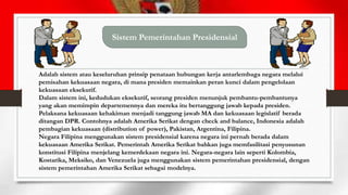 Sistem Pemerintahan Presidensial

Adalah sistem atau keseluruhan prinsip penataan hubungan kerja antarlembaga negara melalui
pemisahan kekuasaan negara, di mana presiden memainkan peran kunci dalam pengelolaan
kekuasaan eksekutif.
Dalam sistem ini, kedudukan eksekutif, seorang presiden menunjuk pembantu-pembantunya
yang akan memimpin departemennya dan mereka itu bertanggung jawab kepada presiden.
Pelaksana kekuasaan kehakiman menjadi tanggung jawab MA dan kekuasaan legislatif berada
ditangan DPR. Contohnya adalah Amerika Serikat dengan check and balance, Indonesia adalah
pembagian kekuasaan (distribution of power), Pakistan, Argentina, Filipina.
Negara Filipina menggunakan sistem presidensial karena negara ini pernah berada dalam
kekuasaan Amerika Serikat. Pemerintah Amerika Serikat bahkan juga memfasilitasi penyusunan
konstitusi Filipina menjelang kemerdekaan negara ini. Negara-negara lain seperti Kolombia,
Kostarika, Meksiko, dan Venezuela juga menggunakan sistem pemerintahan presidensial, dengan
sistem pemerintahan Amerika Serikat sebagai modelnya.

 