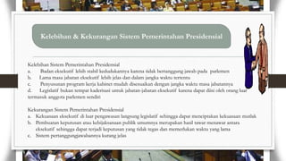Kelebihan & Kekurangan Sistem Pemerintahan Presidensial

Kelebihan Sistem Pemerintahan Presidensial
a.
Badan eksekutif lebih stabil kedudukannya karena tidak bertanggung jawab pada parlemen
b. Lama masa jabatan eksekutif lebih jelas dan dalam jangka waktu tertentu
c.
Penyusunan program kerja kabinet mudah disesuaikan dengan jangka waktu masa jabatannya
d. Legislatif bukan tempat kaderisasi untuk jabatan-jabatan eksekutif karena dapat diisi oleh orang luar
termasuk anggota parlemen sendiri
Kekurangan Sistem Pemerintahan Presidensial
a. Kekuasaan eksekutif di luar pengawasan langsung legislatif sehingga dapat menciptakan kekuasaan mutlak
b. Pembuatan keputusan atau kebijaksanaan publik umumnya merupakan hasil tawar menawar antara
eksekutif sehingga dapat terjadi keputusan yang tidak tegas dan memerlukan waktu yang lama
c. Sistem pertanggungjawabannya kurang jelas

 