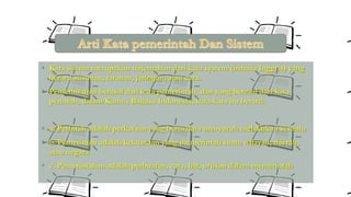 • Kata sistem merupakan terjemahan dari kata system (bahasa Inggris) yang
berarti susunan, tatanan, jaringan, atau cara.

• Pemerintahan berasal dari kata pemerintah, dan yang berasal dari kata
perintah, dalam Kamus Bahasa Indonesia, kata-kata itu berarti:

• a. Perintah adalah perkataan yang bermakna menyuruh melakukan sesuatu
• b. Pemerintah adalah kekuasaan yang memerintah suatu wilayah, daerah,
atau negara

• c. Pemerintahan adalah perbuatan, cara, hal, urusan dalam memerintah

 