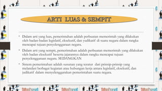 • Dalam arti yang luas, pemerintahan adalah perbuatan memerintah yang dilakukan
oleh badan-badan legislatif, eksekutif, dan yudikatif di suatu negara dalam rangka
mencapai tujuan penyelenggaraan negara.

• Dalam arti yang sempit, pemerintahan adalah perbuatan memerintah yang dilakukan
oleh badan eksekutif beserta jajarannya dalam rangka mencapai tujuan
penyelenggaraan negara. SEDANGKAN

• Sistem pemerintahan adalah susunan yang teratur dari prinsip-prinsip yang

melandasi berbagai kegiatan atau hubungan kerja antara legislatif, eksekutif, dan
judikatif dalam menyelenggarakan pemerintahan suatu negara.

 
