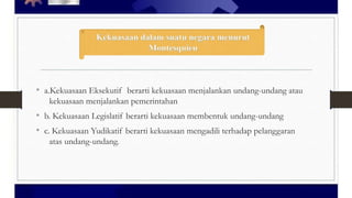 • a.Kekuasaan Eksekutif berarti kekuasaan menjalankan undang-undang atau
kekuasaan menjalankan pemerintahan

• b. Kekuasaan Legislatif berarti kekuasaan membentuk undang-undang
• c. Kekuasaan Yudikatif berarti kekuasaan mengadili terhadap pelanggaran
atas undang-undang.

 