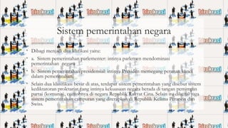 Sistem pemerintahan negara
• Dibagi menjadi dua klafikasi yaitu:
• a. Sistem pemerintahan parlementer: intinya parlemen mendominasi

pemerintahan negara
• b. Sistem pemerintahan presidensial: intinya Presiden memegang peranan kunci
dalam pemerintahan.
• Selain dua klasifikasi besar di atas, terdapat sistem pemerintahan yang disebut sistem
kediktatoran proletariat yang intinya kekuasaan negara berada di tangan pemimpin
partai (komunis), contohnya di negara Republik Rakyat Cina. Selain itu dikenal juga
sistem pemerintahan campuran yang diterapkan di Republik Kelima Perancis dan
Swiss.

 