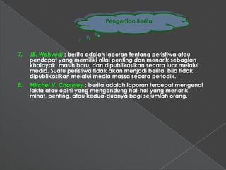 Pengertian Berita




7.   JB. Wahyudi : berita adalah laporan tentang peristiwa atau
     pendapat yang memiliki nilai penting dan menarik sebagian
     khalayak, masih baru, dan dipublikasikan secara luar melalui
     media. Suatu peristiwa tidak akan menjadi berita bila tidak
     dipublikasikan melalui media massa secara periodik.
8.   Mitchel V. Charnley : berita adalah laporan tercepat mengenai
     fakta atau opini yang mengandung hal-hal yang menarik
     minat, penting, atau kedua-duanya bagi sejumlah orang.
 