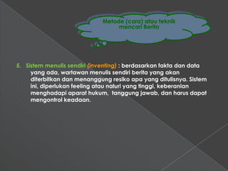 Metode (cara) atau teknik
                                  mencari Berita




5. Sistem menulis sendiri (inventing) : berdasarkan fakta dan data
     yang ada, wartawan menulis sendiri berita yang akan
     diterbitkan dan menanggung resiko apa yang ditulisnya. Sistem
     ini, diperlukan feeling atau naluri yang tinggi, keberanian
     menghadapi aparat hukum, tanggung jawab, dan harus dapat
     mengontrol keadaan.
 