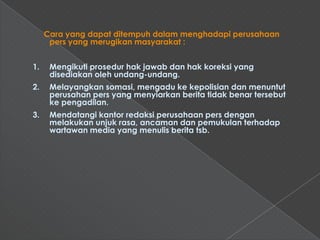 Cara yang dapat ditempuh dalam menghadapi perusahaan
      pers yang merugikan masyarakat :


1.    Mengikuti prosedur hak jawab dan hak koreksi yang
      disediakan oleh undang-undang.
2.    Melayangkan somasi, mengadu ke kepolisian dan menuntut
      perusahan pers yang menyiarkan berita tidak benar tersebut
      ke pengadilan.
3.    Mendatangi kantor redaksi perusahaan pers dengan
      melakukan unjuk rasa, ancaman dan pemukulan terhadap
      wartawan media yang menulis berita tsb.
 