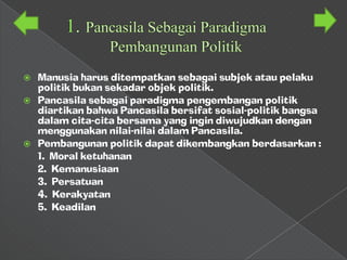  Manusia harus ditempatkan sebagai subjek atau pelaku
  politik bukan sekadar objek politik.
 Pancasila sebagai paradigma pengembangan politik
  diartikan bahwa Pancasila bersifat sosial-politik bangsa
  dalam cita-cita bersama yang ingin diwujudkan dengan
  menggunakan nilai-nilai dalam Pancasila.
 Pembangunan politik dapat dikembangkan berdasarkan :
  1. Moral ketuhanan
  2. Kemanusiaan
  3. Persatuan
  4. Kerakyatan
  5. Keadilan
 