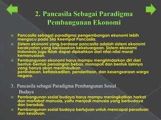    Pancasila sebagai paradigma pengembangan ekonomi lebih
    mengacu pada Sila Keempat Pancasila.
   Sistem ekonomi yang berdasar pancasila adalah sistem ekonomi
    kerakyatan yang berasaskan kekeluargaan. Sistem ekonomi
    Indonesia juga tidak dapat dipisahkan dari nilai-nilai moral
    kemanusiaan.
   Pembangunan ekonomi harus mampu menghindarkan diri dari
    bentuk-bentuk persaingan bebas, monopoli dan bentuk lainnya
    yang hanya akan menimbulkan
    penindasan, ketidakadilan, penderitaan, dan kesengsaraan warga
    negara.

3. Pancasila sebagai Paradigma Pembangunan Sosial
    Budaya
 Pembangunan sosial budaya harus mampu meningkatkan harkat
  dan martabat manusia, yaitu menjadi manusia yang berbudaya
  dan beradab.
 Pembangunan sosial budaya bertujuan untuk mencapai persatuan
  dan kesatuan.
 