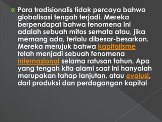    Para tradisionalis tidak percaya bahwa
    globalisasi tengah terjadi. Mereka
    berpendapat bahwa fenomena ini
    adalah sebuah mitos semata atau, jika
    memang ada, terlalu dibesar-besarkan.
    Mereka merujuk bahwa kapitalisme
    telah menjadi sebuah fenomena
    internasional selama ratusan tahun. Apa
    yang tengah kita alami saat ini hanyalah
    merupakan tahap lanjutan, atau evolusi,
    dari produksi dan perdagangan kapital
 