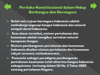    Salah satu tujuan bernegara Indonesia adalah
    melindungi segenap bangsa Indonesia dan seluruh
    tumpah darah Indonesia.
    Atas dasar tersebut, sistem pertahanan dan
    keamanan adalah mengikut sertakan seluruh
    komponen bangsa
   Sistem pembangunan pertahanan dan keamanan
    Indonesia disebut sistem pertahanan dan keamanan
    rakyat semesta (sishankamrata).
    Pancasila sebagai paradigma pembangunan
    pertahanan keamanan telah diterima bangsa Indonesia
    sebagaimana tertuang dalam UU No. 3 Tahun 2002
    tentang pertahanan Negara.
 