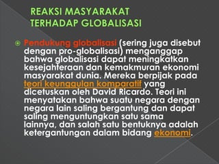    Pendukung globalisasi (sering juga disebut
    dengan pro-globalisasi) menganggap
    bahwa globalisasi dapat meningkatkan
    kesejahteraan dan kemakmuran ekonomi
    masyarakat dunia. Mereka berpijak pada
    teori keunggulan komparatif yang
    dicetuskan oleh David Ricardo. Teori ini
    menyatakan bahwa suatu negara dengan
    negara lain saling bergantung dan dapat
    saling menguntungkan satu sama
    lainnya, dan salah satu bentuknya adalah
    ketergantungan dalam bidang ekonomi.
 