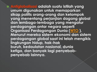    Antiglobalisasi adalah suatu istilah yang
    umum digunakan untuk memaparkan
    sikap politis orang-orang dan kelompok
    yang menentang perjanjian dagang global
    dan lembaga-lembaga yang mengatur
    perdagangan antar negara seperti
    Organisasi Perdagangan Dunia (WTO ).
    Menurut mereka sistem ekonomi dan sistem
    perdagangan global saat ini telah mengikis
    lingkungan hidup, hak-hak
    buruh, kedaulatan nasional, dunia
    ketiga, dan banyak lagi penyebab-
    penyebab lainnya.
 