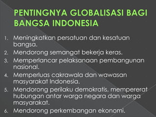 1.   Meningkatkan persatuan dan kesatuan
     bangsa.
2.   Mendorong semangat bekerja keras.
3.   Memperlancar pelaksanaan pembangunan
     nasional.
4.   Memperluas cakrawala dan wawasan
     masyarakat Indonesia.
5.   Mendorong perilaku demokratis, mempererat
     hubungan antar warga negara dan warga
     masyarakat.
6.   Mendorong perkembangan ekonomi.
 