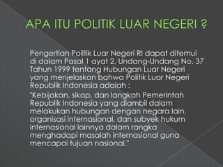 Pengertian Politik Luar Negeri RI dapat ditemui
di dalam Pasal 1 ayat 2, Undang-Undang No. 37
Tahun 1999 tentang Hubungan Luar Negeri
yang menjelaskan bahwa Politik Luar Negeri
Republik Indonesia adalah :
"Kebijakan, sikap, dan langkah Pemerintah
Republik Indonesia yang diambil dalam
melakukan hubungan dengan negara lain,
organisasi internasional, dan subyek hukum
internasional lainnya dalam rangka
menghadapi masalah internasional guna
mencapai tujuan nasional."
 