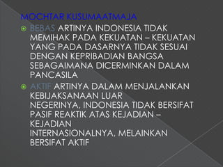 MOCHTAR KUSUMAATMAJA
 BEBAS ARTINYA INDONESIA TIDAK
  MEMIHAK PADA KEKUATAN – KEKUATAN
  YANG PADA DASARNYA TIDAK SESUAI
  DENGAN KEPRIBADIAN BANGSA
  SEBAGAIMANA DICERMINKAN DALAM
  PANCASILA
 AKTIF ARTINYA DALAM MENJALANKAN
  KEBIJAKSANAAN LUAR
  NEGERINYA, INDONESIA TIDAK BERSIFAT
  PASIF REAKTIK ATAS KEJADIAN –
  KEJADIAN
  INTERNASIONALNYA, MELAINKAN
  BERSIFAT AKTIF
 