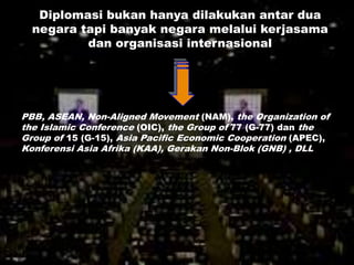 Diplomasi bukan hanya dilakukan antar dua
  negara tapi banyak negara melalui kerjasama
          dan organisasi internasional




PBB, ASEAN, Non-Aligned Movement (NAM), the Organization of
the Islamic Conference (OIC), the Group of 77 (G-77) dan the
Group of 15 (G-15), Asia Pacific Economic Cooperation (APEC),
Konferensi Asia Afrika (KAA), Gerakan Non-Blok (GNB) , DLL
 