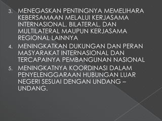 3. MENEGASKAN PENTINGNYA MEMELIHARA
   KEBERSAMAAN MELALUI KERJASAMA
   INTERNASIONAL, BILATERAL, DAN
   MULTILATERAL MAUPUN KERJASAMA
   REGIONAL LAINNYA
4. MENINGKATKAN DUKUNGAN DAN PERAN
   MASYARAKAT INTERNASIONAL DAN
   TERCAPAINYA PEMBANGUNAN NASIONAL
5. MENINGKATNYA KOORDINASI DALAM
   PENYELENGGARAAN HUBUNGAN LUAR
   NEGERI SESUAI DENGAN UNDANG –
   UNDANG.
 