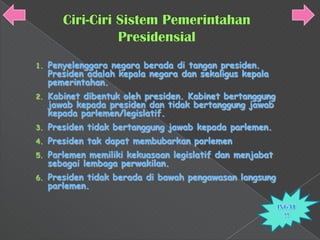 1.   Penyelenggara negara berada di tangan presiden.
     Presiden adalah kepala negara dan sekaligus kepala
     pemerintahan.
2.   Kabinet dibentuk oleh presiden. Kabinet bertanggung
     jawab kepada presiden dan tidak bertanggung jawab
     kepada parlemen/legislatif.
3.   Presiden tidak bertanggung jawab kepada parlemen.
4.   Presiden tak dapat membubarkan parlemen
5.   Parlemen memiliki kekuasaan legislatif dan menjabat
     sebagai lembaga perwakilan.
6.   Presiden tidak berada di bawah pengawasan langsung
     parlemen.
 