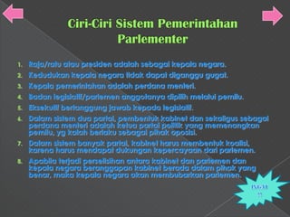1.   Raja/ratu atau presiden adalah sebagai kepala negara.
2.   Kedudukan kepala negara tidak dapat diganggu gugat.
3.   Kepala pemerintahan adalah perdana menteri.
4.   Badan legislatif/parlemen anggotanya dipilih melalui pemilu.
5.   Eksekutif bertanggung jawab kepada legislatif.
6.   Dalam sistem dua partai, pembentuk kabinet dan sekaligus sebagai
     perdana menteri adalah ketua partai politik yang memenangkan
     pemilu, yg kalah berlaku sebagai pihak oposisi.
7.   Dalam sistem banyak partai, kabinet harus membentuk koalisi,
     karena harus mendapat dukungan kepercayaan dari parlemen.
8.   Apabila terjadi perselisihan antara kabinet dan parlemen dan
     kepala negara beranggapan kabinet berada dalam pihak yang
     benar, maka kepala negara akan membubarkan parlemen.
 