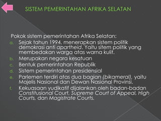 Pokok sistem pemerintahan Afrika Selatan:
a. Sejak tahun 1994, menerapkan sistem politik
    demokrasi anti apartheid. Yaitu sitem politik yang
    membedakan warga atas warna kulit.
b. Merupakan negara kesatuan
c. Bentuk pemerintahan Republik
d. Sistem pemerintahan presidensial
e. Parlemen terdiri atas dua bagian (bikameral), yaitu
    Majelis Nasional dan Dewan Nasional Provinsi.
f.  Kekuasaan yudikatif dijalankan oleh badan-badan
    Constitusional Court, Supreme Court of Appeal, High
    Courts, dan Magistrate Courts.
 