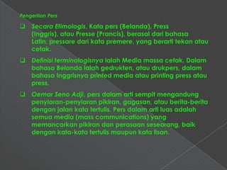 Pengertian Pers

 Secara Etimologis, Kata pers (Belanda), Press
  (Inggris), atau Presse (Prancis), berasal dari bahasa
  Latin, pressare dari kata premere, yang berarti tekan atau
  cetak.
 Definisi terminologisnya ialah Media massa cetak. Dalam
  bahasa Belanda ialah gedrukten, atau drukpers, dalam
  bahasa Inggrisnya printed media atau printing press atau
  press.
 Oemar Seno Adji, pers dalam arti sempit mengandung
  penyiaran-penyiaran pikiran, gagasan, atau berita-berita
  dengan jalan kata tertulis. Pers dalam arti luas adalah
  semua media (mass communications) yang
  memancarkan pikiran dan perasaan seseorang, baik
  dengan kata-kata tertulis maupun kata lisan.
 