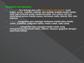 Pengertian Pers (lanjutan)
   L. Taufik, Pers terbagi dua yaitu Pers dalam arti sempit : surat
    kabar, koran, majalah, tabloid, dan bulletin-bulletin kantor berita.
    Jadi, pers terbatas pada media tercetak. Pers dalam arti luas
    mencakup semua media massa, termasuk radio, televisi, film, dan
    internet.
   Weiner, pengertian pers sebagai wartawan media atau media
    cetak, publisitas, peliputan berita, mesin cetak, naik cetak.
   Alex Sour, pengertian pers sebagai media cetak yang
    mengandung penyiaran fakta, pikiran, ataupun gagasan dengan
    kata-kata tertulis.
 