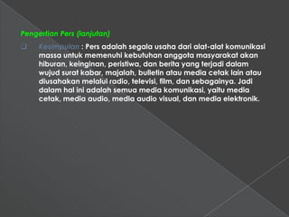 Pengertian Pers (lanjutan)
    Kesimpulan : Pers adalah segala usaha dari alat-alat komunikasi
     massa untuk memenuhi kebutuhan anggota masyarakat akan
     hiburan, keinginan, peristiwa, dan berita yang terjadi dalam
     wujud surat kabar, majalah, bulletin atau media cetak lain atau
     diusahakan melalui radio, televisi, film, dan sebagainya. Jadi
     dalam hal ini adalah semua media komunikasi, yaitu media
     cetak, media audio, media audio visual, dan media elektronik.
 