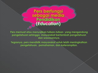 Pers berfungsi
                sebagai media
                  Pendidikan
                  (Education)
Pers memuat atau menyajikan tulisan-tulisan yang mengandung
 pengetahuan sehingga masyarakat bertambah pengetahuan
                    dan wawasannya.
Tegasnya, pers mendidik masyarakat untuk lebih meningkatkan
       pengetahuan, pemahaman, dan keterampilan.
 