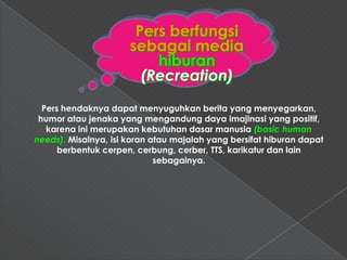 Pers berfungsi
                      sebagai media
                          hiburan
                        (Recreation)
  Pers hendaknya dapat menyuguhkan berita yang menyegarkan,
 humor atau jenaka yang mengandung daya imajinasi yang positif,
   karena ini merupakan kebutuhan dasar manusia (basic human
needs). Misalnya, isi koran atau majalah yang bersifat hiburan dapat
      berbentuk cerpen, cerbung, cerber, TTS, karikatur dan lain
                             sebagainya.
 