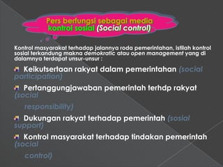 Pers berfungsi sebagai media
           kontrol sosial (Social control)

Kontrol masyarakat terhadap jalannya roda pemerintahan, istilah kontrol
sosial terkandung makna demokratic atau open management yang di
dalamnya terdapat unsur-unsur :

  Keikutsertaan rakyat dalam pemerintahan (social
participation)
   Pertanggungjawaban pemerintah terhdp rakyat
(social
   responsibility)
  Dukungan rakyat terhadap pemerintah (sosial
support)
   Kontrol masyarakat terhadap tindakan pemerintah
(social
   control)
 