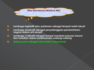 Pilar Demokrasi (Mahfud MD)




Lembaga legislatif atau parlemen sebagai tempat wakil rakyat
Lembaga eksekutif sebagai penyelenggara pemerintahan
negara dalam arti sempit
Lembaga Yudikatif sebagai tempat memberi putusan hukum
dan keadilan dalam pelaksanaan undang-undang
Adanya pers sebagai alat kontrol masyarakat
 