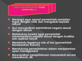 Tujuan dari pelaksanaan fungsi
         kontrol Pers (2)



Menjaga agar aparat pemerintah menjalan
tugas dengan baik dan mengabdi kepada
rakyat
Ikut mewujudkan administrasi negara sesuai
dengan aturan
Melakukan koreksi agar pemerintah
menempatkan pejabat sesuai dengan kualitas
dan aspirasi rakyat
Membantu tegaknya rule of law (pemerintah
berdasarkan hukum)
Mendukung pemerintahan dalam menjalankan
open management
Mewujudkan kesejahteraan masyarakat secara
menyeluruh, dll.
 