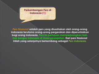 Perkembangan Pers di
              Indonesia (1)




  Pers Nasional adalah pers yang diusahakan oleh orang-orang
Indonesia terutama orang-orang pergerakan dan diperuntukkan
 bagi orang Indonesia. Pers ini bertujuan memperjuangkan hak-
  hak bangsa Indonesia di masa penjajahan. Dari pers Nasional
  inilah yang selanjutnya berkembang sebagai Pers Indonesia.
 