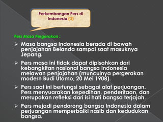 Perkembangan Pers di
               Indonesia (3)



Pers Masa Pergerakan :

 Masa bangsa Indonesia berada di bawah
  penjajahan Belanda sampai saat masuknya
  Jepang.
 Pers masa ini tidak dapat dipisahkan dari
  kebangkitan nasional bangsa Indonesia
  melawan penjajahan (munculnya pergerakan
  modern Budi Utomo, 20 Mei 1908).
 Pers saat ini berfungsi sebagai alat perjuangan.
  Pers menyuarakan kepedihan, penderitaan, dan
  merupakan refleksi dari isi hati bangsa terjajah.
 Pers mejadi pendorong bangsa Indonesia dalam
  perjuangan memperbaiki nasib dan kedudukan
  bangsa.
 