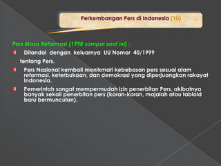 Perkembangan Pers di Indonesia (10)



Pers Masa Reformasi (1998 sampai saat ini) :
    Ditandai dengan keluarnya UU Nomor 40/1999
  tentang Pers.
    Pers Nasional kembali menikmati kebebasan pers sesuai alam
    reformasi, keterbukaan, dan demokrasi yang diperjuangkan rakayat
    Indonesia.
    Pemerintah sangat mempermudah izin penerbitan Pers, akibatnya
    banyak sekali penerbitan pers (koran-koran, majalah atau tabloid
    baru bermunculan).
 